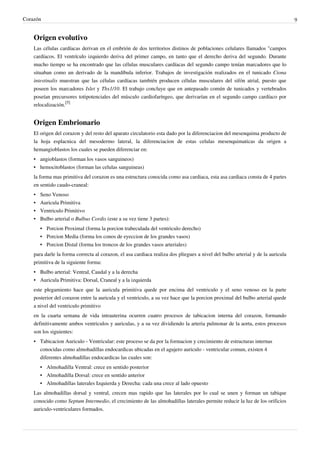 Corazón                                                                                                                         9


    Origen evolutivo
    Las células cardíacas derivan en el embrión de dos territorios distinos de poblaciones celulares llamados "campos
    cardíacos. El ventrículo izquierdo deriva del primer campo, en tanto que el derecho deriva del segundo. Durante
    mucho tiempo se ha encontrado que las células musculares cardíacas del segundo campo tenían marcadores que lo
    situaban como un derivado de la mandíbula inferior. Trabajos de investigación realizados en el tunicado Ciona
    intestinalis muestran que las células cardíacas también producen células musculares del sifón atrial, puesto que
    poseen los marcadores Islet y Tbx1/10. El trabajo concluye que en antepasado común de tunicados y vertebrados
    poseían precursores totipotenciales del músculo cardiofaríngeo, que derivarían en el segundo campo cardíaco por
    relocalización.[5]


    Origen Embrionario
    El origen del corazon y del resto del aparato circulatorio esta dado por la diferenciacion del mesenquima producto de
    la hoja esplacnica del mesodermo lateral, la diferenciacion de estas celulas mesenquimaticas da origen a
    hemangioblastos los cuales se pueden diferenciar en:
    • angioblastos (forman los vasos sanguineos)
    • hemocitoblastos (forman las celulas sanguineas)
    la forma mas primitiva del corazon es una estructura conocida como asa cardiaca, esta asa cardiaca consta de 4 partes
    en sentido caudo-craneal:
    •   Seno Venoso
    •   Auricula Primitiva
    •   Ventriculo Primitivo
    •   Bulbo arterial o Bulbus Cordis (este a su vez tiene 3 partes):
        • Porcion Proximal (forma la porcion trabeculada del ventriculo derecho)
        • Porcion Media (forma los conos de eyeccion de los grandes vasos)
        • Porcion Distal (forma los troncos de los grandes vasos arteriales)
    para darle la forma correcta al corazon, el asa cardiaca realiza dos pliegues a nivel del bulbo arterial y de la auricula
    primitiva de la siguiente forma:
    • Bulbo arterial: Ventral, Caudal y a la derecha
    • Auricula Primitiva: Dorsal, Craneal y a la izquierda
    este plegamiento hace que la auricula primitiva quede por encima del ventriculo y el seno venoso en la parte
    posterior del corazon entre la auricula y el ventriculo, a su vez hace que la porcion proximal del bulbo arterial quede
    a nivel del ventriculo primitivo
    en la cuarta semana de vida intrauterina ocurren cuatro procesos de tabicacion interna del corazon, formando
    definitivamente ambos ventriculos y auriculas, y a su vez dividiendo la arteria pulmonar de la aorta, estos procesos
    son los siguientes:
    • Tabicacion Auriculo - Ventricular: este proceso se da por la formacion y crecimiento de estructuras internas
      conocidas como almohadillas endocardicas ubicadas en el agujero auriculo - ventricular comun, existen 4
      diferentes almohadillas endocardicas las cuales son:
        • Almohadilla Ventral: crece en sentido posterior
        • Almohadilla Dorsal: crece en sentido anterior
        • Almohadillas laterales Izquierda y Derecha: cada una crece al lado opuesto
    Las almohadillas dorsal y ventral, crecen mas rapido que las laterales por lo cual se unen y forman un tabique
    conocido como Septum Intermedio, el crecimiento de las almohadillas laterales permite reducir la luz de los orificios
    auriculo-ventriculares formados.
 