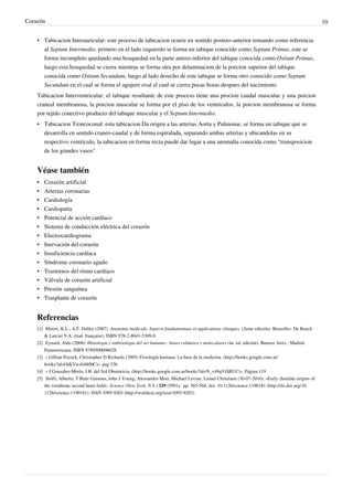 Corazón                                                                                                                                                   10


    • Tabicacion Interauricular: este proceso de tabicacion ocurre en sentido postero-anterior tomando como referencia
      al Septum Intermedio, primero en el lado izquierdo se forma un tabique conocido como Septum Primus, este se
      forma incompleto quedando una hosquedad en la parte antero-inferior del tabique conocida como Ostium Primus,
      luego esta hosquedad se cierra mientras se forma otra por delaminacion de la porcion superior del tabique
      conocida como Ostium Secundum, luego al lado derecho de este tabique se forma otro conocido como Septum
      Secundum en el cual se forma el agujero oval el cual se cierra pocas horas despues del nacimiento
    Tabicacion Interventricular: el tabique resultante de este proceso tiene una procion caudal muscular y una porcion
    craneal membranosa, la porcion muscular se forma por el piso de los ventriculos, la porcion membranosa se forma
    por tejido conectivo producto del tabique muscular y el Septum Intermedio.
    • Tabicacion Troncoconal: esta tabicacion Da origen a las arterias Aorta y Pulmonar, se forma un tabique que se
      desarrolla en sentido craneo-caudal y de forma espiralada, separando ambas arterias y ubicandolas en su
      respectivo ventriculo, la tabicacion en forma recta puede dar lugar a una anomalia conocida como "transposicion
      de los grandes vasos"


    Véase también
    • Corazón artificial
    •   Arterias coronarias
    •   Cardiología
    •   Cardiopatía
    •   Potencial de acción cardíaco
    •   Sistema de conducción eléctrica del corazón
    •   Electrocardiograma
    •   Inervación del corazón
    •   Insuficiencia cardíaca
    •   Síndrome coronario agudo
    •   Trastornos del ritmo cardíaco
    •   Válvula de corazón artificial
    •   Presión sanguínea
    •   Trasplante de corazón


    Referencias
    [1] Moore, K.L.; A.F. Dalley (2007). Anatomie médicale. Aspects fondamentaux et applications cliniques. (2eme edición). Bruxelles: De Boeck
        & Larcier S.A. (trad. française). ISBN 978-2-8041-5309-0.
    [2] Eynard, Aldo (2008). Histología y embriología del ser humano : bases celulares y moleculares (4a. ed. edición). Buenos Aires ; Madrid:
        Panamericana. ISBN 9789500606028.
    [3] « Gillian Pocock, Christopher D Richards (2005) Fisiología humana: La base de la medicina. (http:/ / books. google. com. ar/
        books?id=OdkYwzh4800C)». pag 536
    [4] « J González-Merlo, J.R. del Sol Obstetricia. (http:/ / books. google. com. ar/ books?id=N_v49qVtSRUC)». Página 119
    [5] Stolfi, Alberto; T Blair Gainous, John J Young, Alessandro Mori, Michael Levine, Lionel Christiaen (30-07-2010). «Early chordate origins of
        the vertebrate second heart field». Science (New York, N.Y.) 329 (5991):  pp. 565-568. doi: 10.1126/science.1190181 (http:/ / dx. doi. org/ 10.
        1126/ science. 1190181). ISSN 1095-9203 (http:/ / worldcat. org/ issn/ 1095-9203).
 