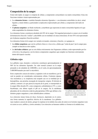 Sangre                                                                                                                               12


    Composición de la sangre
    Como todo tejido, la sangre se compone de células y componentes extracelulares (su matriz extracelular). Estas dos
    fracciones tisulares vienen representadas por:
    • Los elementos formes —también llamados elementos figurados—: son elementos semisólidos (es decir, mitad
      líquidos y mitad sólidos) y particulados (corpúsculos) representados por células y componentes derivados de
      células.
    • El plasma sanguíneo: un fluido traslúcido y amarillento que representa la matriz extracelular líquida en la que
      están suspendidos los elementos formes.
    Los elementos formes constituyen alrededor del 45% de la sangre. Tal magnitud porcentual se conoce con el nombre
    de hematocrito (fracción "celular"), adscribible casi en totalidad a la masa eritrocitaria. El otro 55% está representado
    por el plasma sanguíneo (fracción acelular).
    Los elementos formes de la sangre son variados en tamaño, estructura y función, y se agrupan en:
    • las células sanguíneas, que son los glóbulos blancos o leucocitos, células que "están de paso" por la sangre para
      cumplir su función en otros tejidos;
    • los derivados celulares, que no son células estrictamente sino fragmentos celulares; están representados por los
      eritrocitos y las plaquetas; son los únicos componentes sanguíneos que cumplen sus funciones estrictamente
      dentro del espacio vascular.


    Glóbulos rojos
    Los glóbulos rojos, hematíes o eritrocitos constituyen aproximadamente el
    96% de los elementos figurados. Su valor normal (conteo) en la mujer
    promedio es de alrededor de 4.800.000, y en el varón, de aproximadamente
    5.400.000 hematíes por mm³ (o microlitro).
    Estos corpúsculos carecen de núcleo y orgánulos (solo en mamíferos), por lo
    cual no pueden ser considerados estrictamente células. Contienen algunas
    vías enzimáticas y su citoplasma está ocupado casi en su totalidad por la
    hemoglobina, una proteína encargada de transportar oxígeno. El dióxido de
    carbono, contrario a lo que piensa la mayoría de la gente, es transportado en
    la sangre (libre disuelto 8%, como compuestos carbodinámicos 27%, y como
    bicarbonato, este último regula el pH en la sangre). En la membrana
    plasmática de los eritrocitos están las glucoproteínas (CDs) que definen a los        Los glóbulos rojos (eritrocitos) están
                                                                                          presentes en la sangre y transportan el
    distintos grupos sanguíneos y otros identificadores celulares.
                                                                                         oxígeno hacia el resto de las células del
    Los eritrocitos tienen forma de disco, bicóncavo, deprimido en el centro;                             cuerpo.

    esta forma aumenta la superficie efectiva de la membrana. Los glóbulos
    rojos maduros carecen de núcleo, porque lo expulsan en la médula ósea antes de entrar en el torrente sanguíneo (esto
    no ocurre en aves, anfibios y ciertos animales). Los eritrocitos en humanos adultos se forman en la médula ósea.
 