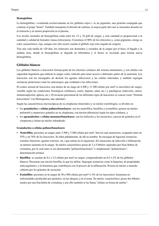 Sangre                                                                                                                      13


    Hemoglobina
    La hemoglobina —contenida exclusivamente en los glóbulos rojos— es un pigmento, una proteína conjugada que
    contiene el grupo “hemo”. También transporta el dióxido de carbono, la mayor parte del cual se encuentra disuelto en
    el eritrocito y en menor proporción en el plasma.
    Los niveles normales de hemoglobina están entre los 12 y 18 g/dl de sangre, y esta cantidad es proporcional a la
    cantidad y calidad de hematíes (masa eritrocitaria). Constituye el 90% de los eritrocitos y, como pigmento, otorga su
    color característico, rojo, aunque esto sólo ocurre cuando el glóbulo rojo está cargado de oxígeno.
    Tras una vida media de 120 días, los eritrocitos son destruidos y extraídos de la sangre por el bazo, el hígado y la
    médula ósea, donde la hemoglobina se degrada en bilirrubina y el hierro es reciclado para formar nueva
    hemoglobina.


    Glóbulos blancos
    Los glóbulos blancos o leucocitos forman parte de los efectores celulares del sistema inmunitario, y son células con
    capacidad migratoria que utilizan la sangre como vehículo para tener acceso a diferentes partes de la anatomía. Los
    leucocitos son los encargados de destruir los agentes infecciosos y las células infectadas, y también segregan
    sustancias protectoras como los anticuerpos, que combaten a las infecciones.
    El conteo normal de leucocitos está dentro de un rango de 4.500 y 11.500 células por mm³ (o microlitro) de sangre,
    variable según las condiciones fisiológicas (embarazo, estrés, deporte, edad, etc.) y patológicas (infección, cáncer,
    inmunosupresión, aplasia, etc.). El recuento porcentual de los diferentes tipos de leucocitos se conoce como "fórmula
    leucocitaria" (ver Hemograma, más adelante).
    Según las características microscópicas de su citoplasma (tintoriales) y su núcleo (morfología), se dividen en:
    • los granulocitos o células polimorfonucleares: son los neutrófilos, basófilos y eosinófilos; poseen un núcleo
      polimorfo y numerosos gránulos en su citoplasma, con tinción diferencial según los tipos celulares, y
    • los agranulocitos o células monomorfonucleares: son los linfocitos y los monocitos; carecen de gránulos en el
      citoplasma y tienen un núcleo redondeado.

    Granulocitos o células polimorfonucleares
    • Neutrófilos, presentes en sangre entre 2.500 y 7.500 células por mm³. Son los más numerosos, ocupando entre un
      55% y un 70% de los leucocitos. Se tiñen pálidamente, de ahí su nombre. Se encargan de fagocitar sustancias
      extrañas (bacterias, agentes externos, etc.) que entran en el organismo. En situaciones de infección o inflamación
      su número aumenta en la sangre. Su núcleo característico posee de 3 a 5 lóbulos separados por finas hebras de
      cromatina, por lo cual antes se los denominaba "polimorfonucleares" o simplemente "polinucleares",
      denominación errónea.
    • Basófilos: se cuentan de 0,1 a 1,5 células por mm³ en sangre, comprendiendo un 0,2-1,2% de los glóbulos
      blancos. Presentan una tinción basófila, lo que los define. Segregan sustancias como la heparina, de propiedades
      anticoagulantes, y la histamina que contribuyen con el proceso de la inflamación. Poseen un núcleo a menudo
      cubierto por los gránulos de secreción.
    • Eosinófilos: presentes en la sangre de 50 a 500 células por mm³ (1-4% de los leucocitos) Aumentan en
      enfermedades producidas por parásitos, en las alergias y en el asma. Su núcleo, característico, posee dos lóbulos
      unidos por una fina hebra de cromatina, y por ello también se las llama "células en forma de antifaz".
 