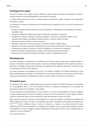Sangre                                                                                                                        16


    Fisiología de la sangre
    Una de las funciones de la sangre es proveer nutrientes (oxígeno, glucosa), elementos constituyentes del tejido y
    conducir productos de la actividad metabólica (como dióxido de carbono).
    La sangre también permite que células y distintas sustancias (aminoácidos, lípidos, hormonas) sean transportados
    entre tejidos y órganos.
    La fisiología de la sangre está relacionada con los elementos que la componen y por los vasos que la transportan, de
    tal manera que:
    • Transporta el oxígeno desde los pulmones al resto del organismo, vehiculizado por la hemoglobina contenida en
      los glóbulos rojos.
    • Transporta el anhídrido carbónico desde todas las células del cuerpo hasta los pulmones.
    • Transporta los nutrientes contenidos en el plasma sanguíneo, como glucosa, aminoácidos, lípidos y sales
      minerales desde el hígado, procedentes del aparato digestivo a todas las células del cuerpo.
    • Transporta mensajeros químicos, como las hormonas.
    • Defiende el cuerpo de las infecciones, gracias a las células de defensa o glóbulo blanco.
    • Responde a las lesiones que producen inflamación, por medio de tipos especiales de leucocitos y otras células.
    • Coagulación de la sangre y hemostasia: Gracias a las plaquetas y a los factores de coagulación.
    • Rechaza el trasplante de órganos ajenos y alergias, como respuesta del sistema inmunitario.
    • Homeostasis en el transporte del líquido extracelular, es decir en el líquido intravascular.


    Hematopoyesis
    Las células sanguíneas son producidas en la médula ósea de los huesos largos, mientras que los glóbulos blancos se
    producen en la médula osea de los huesos planos; este proceso es llamado hematopoyesis. El componente proteico es
    producido en el hígado, mientras que las hormonas son producidas en las glándulas endocrinas y la fracción acuosa
    es mantenida por el riñón y el tubo digestivo.
    Las células sanguíneas son degradadas por el bazo y las células de Kupffer en el hígado (hemocateresis). Este
    último, también elimina las proteínas y los aminoácidos. Los eritrocitos usualmente viven algo más de 120 días antes
    de que sea sistemáticamente reemplazados por nuevos eritrocitos creados en el proceso de eritropoyesis.


    Transporte gases
    La oxigenación de la sangre es medida según la presión parcial del oxígeno. Un 98,5% del oxígeno está combinado
    con la hemoglobina. Solo el 1,5% está físicamente disuelto. La molécula de hemoglobina es la encargada del
    transporte de oxígeno en los mamíferos y otras especies.
    Con la excepción de la arteria pulmonar y la arteria umbilical, y sus venas correspondientes, las arterias transportan
    la sangre oxigenada desde el corazón y la entregan al cuerpo a través de las arteriolas y los tubos capilares, donde el
    oxígeno es consumido; luego las venas transportan la sangre desoxigenada de regreso al corazón.
    Bajo condiciones normales, en humanos, la hemoglobina en la sangre que abandona los pulmones está alrededor del
    96-97% saturada con oxígeno; la sangre "desoxigenada" que retorna a los pulmones está saturada con oxígeno en un
    75%.[2] [3] Un feto, recibiendo oxígeno a través de la placenta, es expuesto a una menor presión de oxígeno
    (alrededor del 20% del nivel encontrado en los pulmones de un adulto), es por eso que los fetos producen otra clase
    de hemoglobina con mayor afinidad al oxígeno (hemoglobina F) para poder extraer la mayor cantidad posible de
    oxígeno de su escaso suministro.[4]
    Véase también: Hematosis
 