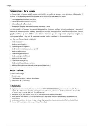 Sangre                                                                                                                                            18


    Enfermedades de la sangre
    La Hematología es la especialidad médica que se dedica al estudio de la sangre y sus afecciones relacionadas. El
    siguiente es un esquema general de agrupación de las diversas enfermedades de la sangre:
    •    Enfermedades del sistema eritrocitario
    •    Enfermedades del sistema leucocitario
    •    Enfermedades de la hemostasia
    •    Hemopatías malignas (leucemias/linfomas, discrasias y otros)
    Las enfermedades de la sangre básicamente, pueden afectar elementos celulares (eritrocitos, plaquetas y leucocitos),
    plasmáticos (inmunoglobulinas, factores hemostáticos), órganos hematopoyéticos (médula ósea) y órganos linfoides
    (ganglios linfáticos y bazo). Debido a las diversas funciones que los componentes sanguíneos cumplen, sus
    trastornos darán lugar a una serie de manifestaciones que pueden englobarse en diversos síndromes.
    Los síndromes hematológicos principales:
    •    Síndrome anémico
    •    Síndrome poliglobúlico
    •    Síndrome granulocitopénico
    •    Síndrome de insuficiencia medular global
    •    Síndrome adenopático
    •    Síndrome esplenomegálico
    •    Síndrome disglobulinhémico
    •    Síndrome hemorrágico
    •    Síndrome mielodisplásico.
    •    Síndrome mieloproliferativo crónico
    •    Síndrome linfoproliferativo crónico (con expresión leucémica)


    Véase también
    •    Donación de sangre
    •    Hematología
    •    Transfusión de sangre y grupos sanguíneos
    •    Alteraciones de los hematíes


    Referencias
    [1] http:/ / wwwscielo. isciii. es/ scielo. php?script=sci_arttext& pid=S0034-79732002000200002& lng=es& nrm=iso Agustino, AM., Piqueras,
        R., Pérez, M. et al. Recuento de plaquetas y volumen plaquetario medio en una población sana. Rev Diagn Biol. (online). abr.-jun. 2002,
        vol.51, no.2 (citado 23 julio de 2006), p.51-53. ISSN 0034-7973.]
    [2] home.hia.no: Do our lungs limit how fast we can go? (http:/ / home. hia. no/ ~stephens/ ventphys. htm)
    [3] groups.msn.com: What Happens to Oxygen in the Bloodstream? (http:/ / groups. msn. com/ TransplantSupportLungHeartLungHeart/
        oxygen2. msnw)
    [4] members.aol.com: Lecture 20: Oxygen Carriage in Blood - High Altitude (http:/ / members. aol. com/ Bio50/ LecNotes/ lecnot20. html)
    [5] Ciencias de la Naturaleza y su didáctica pag 110. (Julia Morros Sardá
 