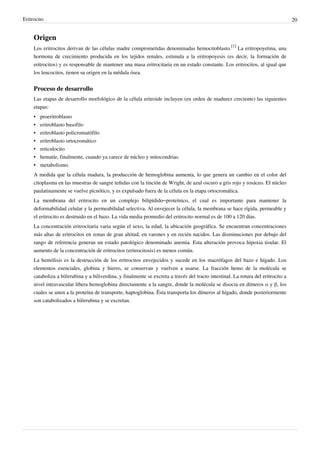 Eritrocito                                                                                                                          20


     Origen
     Los eritrocitos derivan de las células madre comprometidas denominadas hemocitoblasto.[1] La eritropoyetina, una
     hormona de crecimiento producida en los tejidos renales, estimula a la eritropoyesis (es decir, la formación de
     eritrocitos) y es responsable de mantener una masa eritrocitaria en un estado constante. Los eritrocitos, al igual que
     los leucocitos, tienen su origen en la médula ósea.


     Proceso de desarrollo
     Las etapas de desarrollo morfológico de la célula eritroide incluyen (en orden de madurez creciente) las siguientes
     etapas:
     •   proeritroblasto
     •   eritroblasto basofilo
     •   eritroblasto policromatófilo
     •   eritroblasto ortocromático
     •   reticulocito
     •   hematíe, finalmente, cuando ya carece de núcleo y mitocondrias.
     •   metabolismo.
     A medida que la célula madura, la producción de hemoglobina aumenta, lo que genera un cambio en el color del
     citoplasma en las muestras de sangre teñidas con la tinción de Wright, de azul oscuro a gris rojo y rosáceo. El núcleo
     paulatinamente se vuelve picnótico, y es expulsado fuera de la célula en la etapa ortocromática.
     La membrana del eritrocito en un complejo bilipídido–proteínico, el cual es importante para mantener la
     deformabilidad celular y la permeabilidad selectiva. Al envejecer la célula, la membrana se hace rígida, permeable y
     el eritrocito es destruido en el bazo. La vida media promedio del eritrocito normal es de 100 a 120 días.
     La concentración eritrocitaria varia según el sexo, la edad, la ubicación geográfica. Se encuentran concentraciones
     más altas de eritrocitos en zonas de gran altitud, en varones y en recién nacidos. Las disminuciones por debajo del
     rango de referencia generan un estado patológico denominado anemia. Esta alteración provoca hipoxia tisular. El
     aumento de la concentración de eritrocitos (eritrocitosis) es menos común.
     La hemólisis es la destrucción de los eritrocitos envejecidos y sucede en los macrófagos del bazo e hígado. Los
     elementos esenciales, globina y hierro, se conservan y vuelven a usarse. La fracción hemo de la molécula se
     cataboliza a bilirrubina y a biliverdina, y finalmente se excreta a través del tracto intestinal. La rotura del eritrocito a
     nivel intravascular libera hemoglobina directamente a la sangre, donde la molécula se disocia en dímeros α y β, los
     cuales se unen a la proteína de transporte, haptoglobina. Ésta transporta los dímeros al hígado, donde posteriormente
     son catabolizados a bilirrubina y se excretan.
 