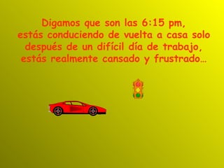 Digamos que son las 6:15 pm,
estás conduciendo de vuelta a casa solo
  después de un difícil día de trabajo,
 estás realmente cansado y frustrado…
 