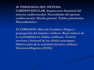 18. FISIOLOGIA DEL SISTEMA
CARDIOVASCULAR. Arquitectura funcional del
sistema cardiovascular. Necesidades del aparato
cardiovascular. Diseño general. Tejidos prioritarios.
Hemodinámica.

19. CORAZON. Músculo Cardiaco. Origen y
propagación del impulso cardiaco. Bases iónicas de
la excitabilidad en células cardiacas. Control
nervioso y humoral de las células marcapaso.
Objetivación de la actividad eléctrica cardiaca:
Electrocardiograma (ECG).
 