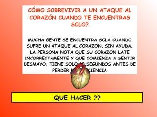 CÓMO SOBREVIVIR A UN ATAQUE AL CORAZÓN CUANDO TE ENCUENTRAS SOLO ? MUCHA GENTE SE ENCUENTRA SOLA CUANDO SUFRE UN ATAQUE AL CORAZON, SIN AYUDA. LA PERSONA NOTA QUE SU CORAZON LATE INCORRECTAMENTE Y QUE COMIENZA A SENTIR DESMAYO, TIENE SOLO 10 SEGUNDOS ANTES DE PERDER LA CONCIENCIA QUE HACER ?? 