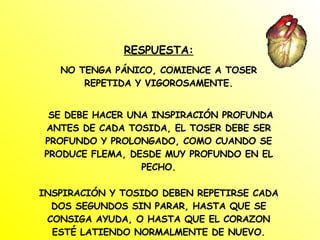 RESPUESTA: NO TENGA PÁNICO, COMIENCE A TOSER REPETIDA Y VIGOROSAMENTE. SE DEBE HACER UNA INSPIRACIÓN PROFUNDA ANTES DE CADA TOSIDA, EL TOSER DEBE SER PROFUNDO Y PROLONGADO, COMO CUANDO SE PRODUCE FLEMA, DESDE MUY PROFUNDO EN EL PECHO. INSPIRACIÓN Y TOSIDO DEBEN REPETIRSE CADA DOS SEGUNDOS SIN PARAR, HASTA QUE SE CONSIGA AYUDA, O HASTA QUE EL CORAZON ESTÉ LATIENDO NORMALMENTE DE NUEVO. 