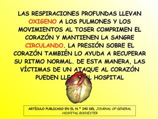 LAS RESPIRACIONES PROFUNDAS LLEVAN  OXIGENO  A LOS PULMONES Y LOS MOVIMIENTOS AL TOSER COMPRIMEN EL CORAZÓN Y MANTIENEN LA SANGRE  CIRCULANDO . LA PRESIÓN SOBRE EL CORAZÓN TAMBIÉN LO AYUDA A RECUPERAR SU RITMO NORMAL. DE ESTA MANERA, LAS VÍCTIMAS DE UN ATAQUE AL CORAZÓN PUEDEN LLEGAR AL HOSPITAL ARTÍCULO PUBLICADO EN EL N.º 240 DEL  JOURNAL OF GENERAL HOSPITAL ROCHESTER 
