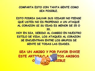 COMPARTA ESTO CON TANTA GENTE COMO SEA POSIBLE. ESTO PODRIA SALVAR SUS VIDAS!!! NO PIENSE QUE USTED NO ES PROPENSO A UN ATAQUE AL CORAZON SI SU EDAD ES MENOR DE 25 O 30. HOY EN DIA, DEBIDO AL CAMBIO EN NUESTRO ESTILO DE VIDA, LOS ATAQUES AL CORAZON SE ENCUENTRAN ENTRE LOS GRUPOS DE GENTE DE TODAS LAS EDADES. SEA UN AMIGO Y POR FAVOR ENVIE ESTE ARTICULO A TANTOS AMIGOS COMO SEA POSIBLE 