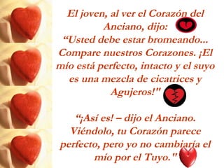El joven, al ver el Corazón del
Anciano, dijo:
“Usted debe estar bromeando...
Compare nuestros Corazones. ¡El
mío está perfecto, intacto y el suyo
es una mezcla de cicatrices y
Agujeros!"
“¡Así es! – dijo el Anciano.
Viéndolo, tu Corazón parece
perfecto, pero yo no cambiaría el
mío por el Tuyo."
 