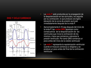 •

La onda P está producida por la propagación de
la despolarización en las aurículas y es seguida
por su contracción, lo que produce una ligera
elevación de la curva de presión auricular
inmediatamente después de la onda P.

•

Aproximadamente 0,16 seg después del inicio de
la onda P, las ondas QRS aparecen como
consecuencia de la despolarización de los
ventrículos que inicia la contracción de los
mismos y hace que comience a elevarse la
presión ventricular. Por tanto QRS comienza un
poco antes del inicio de la sístole ventricular

•

La onda T representa la repolarización ventricular
cuando el músculo comienza a relajarse y se
produce un poco antes del final de la contracción
ventricular

EKG Y CICLO CARDIACO

 