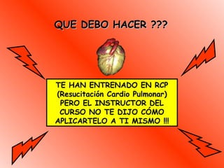 QUE DEBO HACER ???QUE DEBO HACER ???
TE HAN ENTRENADO EN RCP
(Resucitación Cardio Pulmonar)
PERO EL INSTRUCTOR DEL
CURSO NO TE DIJO CÓMO
APLICARTELO A TI MISMO !!!
 