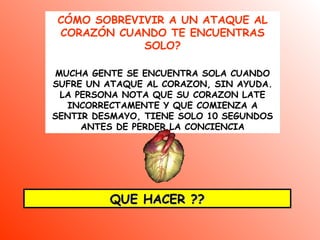 CÓMO SOBREVIVIR A UN ATAQUE AL
CORAZÓN CUANDO TE ENCUENTRAS
SOLO?
MUCHA GENTE SE ENCUENTRA SOLA CUANDO
SUFRE UN ATAQUE AL CORAZON, SIN AYUDA.
LA PERSONA NOTA QUE SU CORAZON LATE
INCORRECTAMENTE Y QUE COMIENZA A
SENTIR DESMAYO, TIENE SOLO 10 SEGUNDOS
ANTES DE PERDER LA CONCIENCIA
QUE HACER ??QUE HACER ??
 
