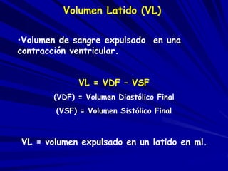 Volumen Latido (VL) 
•Volumen de sangre expulsado en una 
contracción ventricular. 
VL = VDF – VSF 
(VDF) = Volumen Diastólico Final 
(VSF) = Volumen Sistólico Final 
VL = volumen expulsado en un latido en ml. 
 