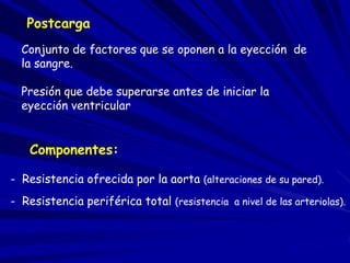 Postcarga 
Conjunto de factores que se oponen a la eyección de 
la sangre. 
Presión que debe superarse antes de iniciar la 
eyección ventricular 
Componentes: 
- Resistencia ofrecida por la aorta (alteraciones de su pared). 
- Resistencia periférica total (resistencia a nivel de las arteriolas). 
 