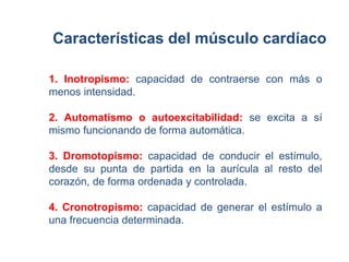 Características del músculo cardíaco 
1. Inotropismo: capacidad de contraerse con más o 
menos intensidad. 
2. Automatismo o autoexcitabilidad: se excita a sí 
mismo funcionando de forma automática. 
3. Dromotopismo: capacidad de conducir el estímulo, 
desde su punta de partida en la aurícula al resto del 
corazón, de forma ordenada y controlada. 
4. Cronotropismo: capacidad de generar el estímulo a 
una frecuencia determinada. 
 