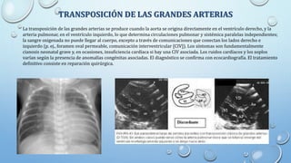 TRANSPOSICIÓN DE LAS GRANDES ARTERIAS
La transposición de las grandes arterias se produce cuando la aorta se origina directamente en el ventrículo derecho, y la
arteria pulmonar, en el ventrículo izquierdo, lo que determina circulaciones pulmonar y sistémica paralelas independientes;
la sangre oxigenada no puede llegar al cuerpo, excepto a través de comunicaciones que conectan los lados derecho e
izquierdo (p. ej., foramen oval permeable, comunicación interventricular [CIV]). Los síntomas son fundamentalmente
cianosis neonatal grave y, en ocasiones, insuficiencia cardíaca si hay una CIV asociada. Los ruidos cardíacos y los soplos
varían según la presencia de anomalías congénitas asociadas. El diagnóstico se confirma con ecocardiografía. El tratamiento
definitivo consiste en reparación quirúrgica.
 