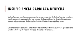 INSUFICIENCIA CARDIACA DERECHA
La insuficiencia cardiaca derecha suele ser consecuencia de la insuficiencia cardíaca
izquierda, dado que cualquier incremento de la presión en la circulación pulmonar
acaba sobrecargando de forma inevitable el lado derecho del corazón.
La característica común de estos trastornos es la hipertensión pulmonar que ocasiona
una hipertrofia y dilatación del lado derecho del corazón.
 