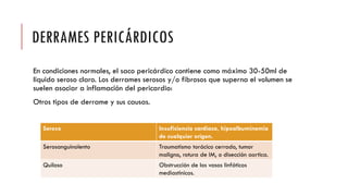 DERRAMES PERICÁRDICOS
En condiciones normales, el saco pericárdico contiene como máximo 30-50ml de
liquido seroso claro. Los derrames serosos y/o fibrosos que superna el volumen se
suelen asociar a inflamación del pericardio:
Otros tipos de derrame y sus causas.
Seroso Insuficiencia cardiaca, hipoalbuminemia
de cualquier origen.
Serosanguinolento Traumatismo torácico cerrado, tumor
maligno, rotura de IM, o disección aortica.
Quiloso Obstrucción de los vasos linfáticos
mediastinicos.
 