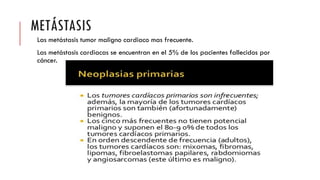 METÁSTASIS
Las metástasis tumor maligno cardiaco mas frecuente.
Las metástasis cardiacas se encuentran en el 5% de los pacientes fallecidos por
cáncer.
 