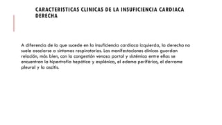 CARACTERISTICAS CLINICAS DE LA INSUFICIENCIA CARDIACA
DERECHA
A diferencia de lo que sucede en la insuficiencia cardíaca izquierda, la derecha no
suele asociarse a síntomas respiratorios. Las manifestaciones clínicas guardan
relación, más bien, con la congestión venosa portal y sistémica entre ellas se
encuentran la hipertrofia hepática y esplénica, el edema periférico, el derrame
pleural y la ascitis.
 