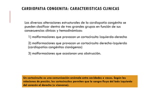 CARDIOPATIA CONGENITA: CARACTERISTICAS CLINICAS
Las diversas alteraciones estructurales de la cardiopatía congénita se
pueden clasificar dentro de tres grandes grupos en función de sus
consecuencias clínicas y hemodinámicas:
1) malformaciones que provocan un cortocircuito izquierda-derecha
2) malformaciones que provocan un cortocircuito derecha-izquierda
(cardiopatías congénitas cianógenas)
3) malformaciones que ocasionan una obstrucción.
Un cortocircuito es una comunicación anómala entre cavidades o vasos. Según las
relaciones de presión, los cortocircuitos permiten que la sangre fluya del lado izquierdo
del corazón al derecho (o viceversa).
 