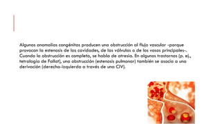 Algunas anomalías congénitas producen una obstrucción al flujo vascular -porque
provocan la estenosis de las cavidades, de las válvulas o de los vasos principales-.
Cuando la obstrucción es completa, se habla de atresia. En algunos trastornos (p. ej.,
tetralogía de Fallot), una obstrucción (estenosis pulmonar) también se asocia a una
derivación (derecha-izquierda a través de una CIV).
 