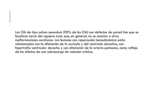 Las ClA de tipo ostium secundum (90% de las CIA) son defectos de pared lisa que se
localizan cerca del agujero oval, que, en general, no se asocian a otras
malformaciones cardiacas. Las lesiones con repercusión hemodinámica están
relacionadas con la dilatación de la aurícula y del ventrículo derechos, con
hipertrofia ventricular derecha y con dilatación de la arteria pulmonar, como reflejo
de los efectos de una sobrecarga de volumen crónica.
 