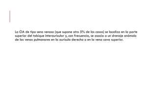 La CIA de tipo seno venoso (que supone otro 5% de los casos) se localiza en la parte
superior del tabique interauricular y, con frecuencia, se asocia a un drenaje anómalo
de las venas pulmonares en la aurícula derecha o en la vena cava superior.
 