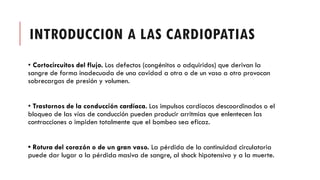 INTRODUCCION A LAS CARDIOPATIAS
• Cortocircuitos del flujo. Los defectos (congénitos o adquiridos) que derivan la
sangre de forma inadecuada de una cavidad a otra o de un vaso a otro provocan
sobrecargas de presión y volumen.
• Trastornos de la conducción cardíaca. Los impulsos cardíacos descoordinados o el
bloqueo de las vías de conducción pueden producir arritmias que enlentecen las
contracciones o impiden totalmente que el bombeo sea eficaz.
• Rotura del corazón o de un gran vaso. La pérdida de la continuidad circulatoria
puede dar lugar a la pérdida masiva de sangre, al shock hipotensivo y a la muerte.
 