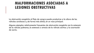 MALFORMACIONES ASOCIADAS A
LESIONES OBSTRUCTIVAS
La obstrucción congénita al flujo de sangre puede producirse a la altura de las
válvulas cardíacas o, de forma más distal, en un vaso principal.
Algunos ejemplos relativamente frecuentes de obstrucción congénita son la estenosis
de la válvula pulmonar, la estenosis o atresia de la válvula aórtica y la coartación
de aorta.
 