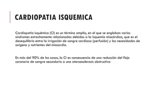 CARDIOPATIA ISQUEMICA
Cardiopatía isquémica (CI) es un término amplio, en el que se engloban varios
síndromes estrechamente relacionados debidos a la isquemia miocárdica, que es el
desequilibrio entre la irrigación de sangre cardíaca (perfusión) y las necesidades de
oxígeno y nutrientes del miocardio.
En más del 90% de los casos, la CI es consecuencia de una reducción del flujo
coronario de sangre secundario a una ateroesclerosis obstructiva
 