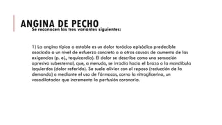 ANGINA DE PECHO
Se reconocen las tres variantes siguientes:
1) La angina típica o estable es un dolor torácico episódico predecible
asociado a un nivel de esfuerzo concreto o a otras causas de aumento de las
exigencias (p. ej., taquicardia). El dolor se describe como una sensación
opresiva subesternal, que, a menudo, se irradia hacia el brazo o la mandíbula
izquierdos (dolor referido). Se suele aliviar con el reposo (reducción de la
demanda) o mediante el uso de fármacos, corno la nitroglicerina, un
vasodilatador que incrementa la perfusión coronaria.
 