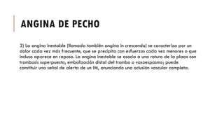 ANGINA DE PECHO
3) La angina inestable (llamada también angina in crescendo) se caracteriza por un
dolor cada vez más frecuente, que se precipita con esfuerzos cada vez menores o que
incluso aparece en reposo. La angina inestable se asocia a una rotura de la placa con
trombosis superpuesta, embolización distal del trombo o vasoespasmo; puede
constituir una señal de alerta de un IM, anunciando una oclusión vascular completa.
 