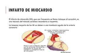 INFARTO DE MIOCARDIO
El infarto de miocardio (IM), que con frecuencia se llama «ataque al corazón», es
una necrosis del músculo cardíaco secundaria a isquemia.
La inmensa mayoría de los IM se deben a una trombosis aguda de la arteria
coronaria
 