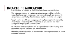INFARTO DE MIOCARDIO
En un IM típico, se produce la siguiente secuencia de acontecimientos:
Una placa de ateroma se erosiona o sufre una rotura súbita por lesión
endotelial, hemorragia intraplaca o fuerzas mecánicas, lo que expone el
colágeno subendotelial y el contenido de la placa necrótica a la sangre.
Las plaquetas se adhieren, agregan y activan, liberando tromboxano A2,
difosfato de adenosina (ADP) y serotonina, lo que provoca una mayor
agregación de plaquetas y vasoespasmo
La activación de la coagulación por la exposición del factor tisular y otros
mecanismos agrava el trombo que está creciendo.
El trombo puede evolucionar en pocos minutos y ocluir por completo la luz de
la arteria coronaria.
 