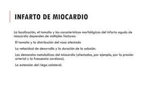 INFARTO DE MIOCARDIO
La localización, el tamaño y las características morfológicas del infarto agudo de
miocardio dependen de múltiples factores:
El tamaño y la distribución del vaso afectado
La velocidad de desarrollo y la duración de la oclusión.
Las demandas metabólicas del miocardio (afectadas, por ejemplo, por la presión
arterial y la frecuencia cardíaca).
La extensión del riego colateral.
 