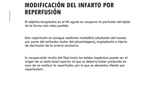 MODIFICACIÓN DEL INFARTO POR
REPERFUSIÓN
El objetivo terapéutico en el IM agudo es recuperar la perfusión del tejido
de la forma más veloz posible.
Esta reperfusión se consigue mediante trombólisis (disolución del trombo
por parte del activador tisular del plasminógeno), angioplastia o injerto
de derivación de la arteria coronaria.
la recuperación tardía del flujo hacia los tejidos isquémicos puede ser el
origen de un daño local superior al que se debería haber producido en
caso de no realizar la reperfusión, por lo que se denomina «lesión por
reperfusión».
 