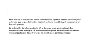 El IM clásico se caracteriza por un dolor torácico opresivo intenso por debajo del
esternón, que se puede irradiar hacia el cuello, la mandíbula, el epigastrio o el
brazo izquierdo.
La valoración de laboratorio del IM se basa en la determinación de las
concentraciones en sangre de macromoléculas que se extravasan de las células
miocárdicas lesionadas a través de las membranas celulares dañadas
 