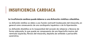 INSUFICIENCIA CARDIACA
La insuficiencia cardíaca puede deberse a una disfunción sistólica o diastólica.
La disfunción sistólica se debe a una función contractil inadecuada del miocardio, en
general como consecuencia de una cardiopatía isquémica o de la hipertensión.
La disfunción diastólica es la incapacidad del corazón de relajarse y llenarse de
forma adecuada, lo que puede ser consecuencia de una hipertrofia masiva del
ventrículo izquierdo, fibrosis del miocardio, depósito de amiloide o pericarditis
constrictiva.
 
