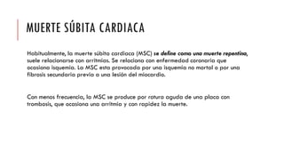 MUERTE SÚBITA CARDIACA
Habitualmente, la muerte súbita cardiaca (MSC) se define como una muerte repentina,
suele relacionarse con arritmias. Se relaciona con enfermedad coronaria que
ocasiona isquemia. La MSC esta provocada por una isquemia no mortal o por una
fibrosis secundaria previa a una lesión del miocardio.
Con menos frecuencia, la MSC se produce por rotura aguda de una placa con
trombosis, que ocasiona una arritmia y con rapidez la muerte.
 