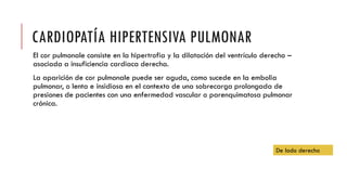 CARDIOPATÍA HIPERTENSIVA PULMONAR
El cor pulmonale consiste en la hipertrofia y la dilatación del ventrículo derecho –
asociada a insuficiencia cardiaca derecha.
La aparición de cor pulmonale puede ser aguda, como sucede en la embolia
pulmonar, o lenta e insidiosa en el contexto de una sobrecarga prolongada de
presiones de pacientes con una enfermedad vascular o parenquimatosa pulmonar
crónica.
De lado derecho
 