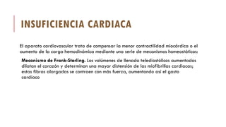 INSUFICIENCIA CARDIACA
El aparato cardiovascular trata de compensar la menor contractilidad miocárdica o el
aumento de la carga hemodinámica mediante una serie de mecanismos homeostáticos:
Mecanismo de Frank-Starling. Los volúmenes de llenado telediastólicos aumentados
dilatan el corazón y determinan una mayor distensión de las miofibrillas cardiacas;
estas fibras alargadas se contraen con más fuerza, aumentando así el gasto
cardíaco
 