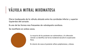 VÁLVULA MITRAL MIXOMATOSA
Cierre inadecuado de la válvula ubicada entre las cavidades inferior y superior
izquierdas del corazón.
Es una de las formas mas frecuentes de valvulopatía cardiaca.
Se manifiesta en ambos sexos.
La mayoría de los pacientes son asintomáticos y la alteración
valvular se identifica de forma incidental durante la exploración
física.
En minoría de casos el paciente refiere palpitaciones y disnea.
 