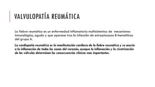 VALVULOPATÍA REUMÁTICA
La fiebre reumática es un enfermedad inflamatoria multisistemica de mecanismos
inmunológico, aguda y que aparece tras la infección de estreptococos B-hemolíticos
del grupo A.
La cardiopatía reumática es la manifestación cardiaca de la fiebre reumática y se asocia
a la inflamación de todas las zonas del corazón, aunque la inflamación y la cicatrización
de las válvulas determinan las consecuencias clínicas mas importantes.
 