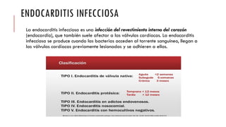 ENDOCARDITIS INFECCIOSA
La endocarditis infecciosa es una infección del revestimiento interno del corazón
(endocardio), que también suele afectar a las válvulas cardíacas. La endocarditis
infecciosa se produce cuando las bacterias acceden al torrente sanguíneo, llegan a
las válvulas cardíacas previamente lesionadas y se adhieren a ellas.
 