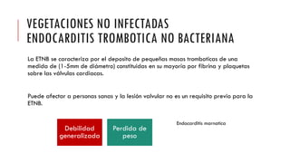 VEGETACIONES NO INFECTADAS
ENDOCARDITIS TROMBOTICA NO BACTERIANA
La ETNB se caracteriza por el deposito de pequeñas masas tromboticas de una
medida de (1-5mm de diámetro) constituidas en su mayoría por fibrina y plaquetas
sobre las válvulas cardiacas.
Puede afectar a personas sanas y la lesión valvular no es un requisito previo para la
ETNB.
Debilidad
generalizada
Perdida de
peso
Endocarditis marnatica
 
