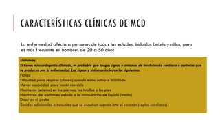 CARACTERÍSTICAS CLÍNICAS DE MCD
La enfermedad afecta a personas de todas las edades, incluidos bebés y niños, pero
es más frecuente en hombres de 20 a 50 años.
síntomas
Si tienes miocardiopatía dilatada, es probable que tengas signos y síntomas de insuficiencia cardíaca o arritmias que
se producen por la enfermedad. Los signos y síntomas incluyen los siguientes:
Fatiga
Dificultad para respirar (disnea) cuando estás activo o acostado
Menor capacidad para hacer ejercicio
Hinchazón (edema) en las piernas, los tobillos y los pies
Hinchazón del abdomen debido a la acumulación de líquido (ascitis)
Dolor en el pecho
Sonidos adicionales o inusuales que se escuchan cuando late el corazón (soplos cardíacos)
 
