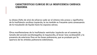 CARACTERISTICAS CLINICAS DE LA INSUFICIENCIA CARDIACA
IZQUIERDA
La disnea (falta de aire) de esfuerzo suele ser el síntoma más precoz y significativo
de la insuficiencia cardiaca izquierda, la tos también es frecuente como consecuencia
de la trasudación de líquido hacia los espacios aéreos.
Otras manifestaciones de la insuficiencia ventricular izquierda son el aumento de
tamaño del corazón (cardiomegalia), la taquicardia, el tercer tono cardíaco(S3) y la
presencia de estertores finos en las bases pulmonares, que se producen por la
apertura de los alvéolos pulmonares edematosos.
 