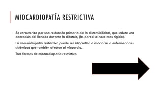 MIOCARDIOPATÍA RESTRICTIVA
Se caracteriza por una reducción primaria de la distensibilidad, que induce una
alteración del llenado durante la diástole, (la pared se hace mas rígida).
La miocardiopatía restrictiva puede ser idiopática o asociarse a enfermedades
sistémicas que también afectan al miocardio.
Tres formas de miocardiopatía restrictiva:
 
